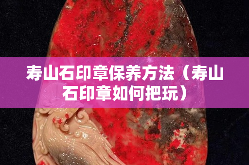 壽山石印章保養(yǎng)方法（壽山石印章如何把玩）