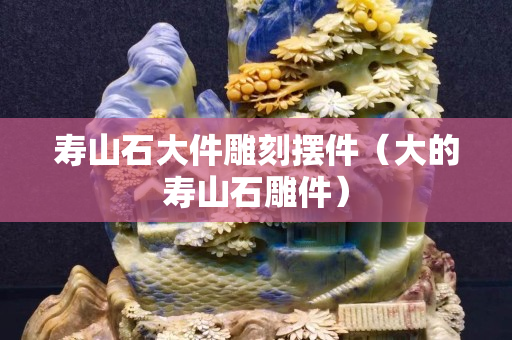 壽山石大件雕刻擺件（大的壽山石雕件）