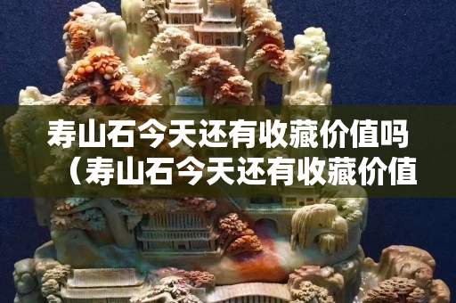 壽山石今天還有收藏價值嗎（壽山石今天還有收藏價值嗎多少錢）