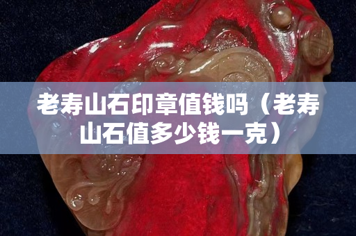 老壽山石印章值錢嗎（老壽山石值多少錢一克）