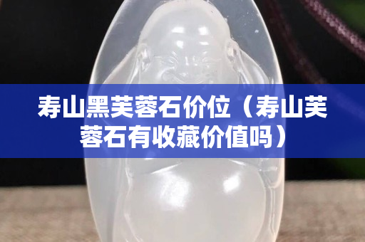 壽山黑芙蓉石價位（壽山芙蓉石有收藏價值嗎）