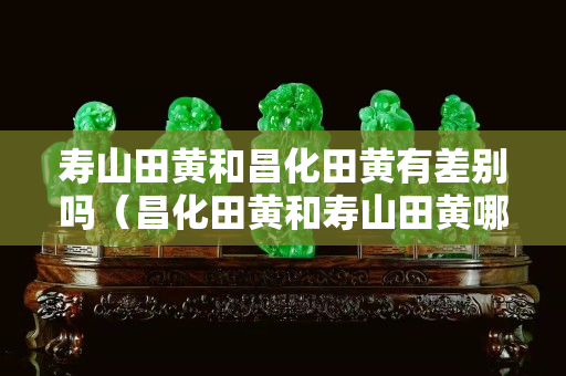 壽山田黃和昌化田黃有差別嗎（昌化田黃和壽山田黃哪個貴）