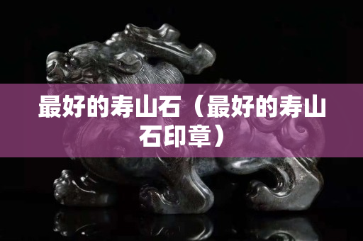 最好的壽山石（最好的壽山石印章）