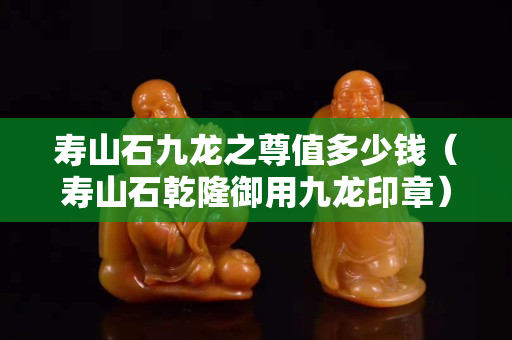 壽山石九龍之尊值多少錢（壽山石乾隆御用九龍印章）