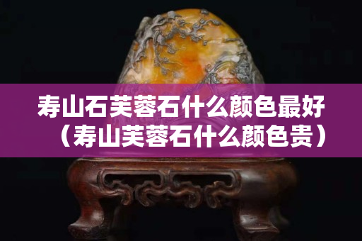 壽山石芙蓉石什么顏色最好（壽山芙蓉石什么顏色貴）