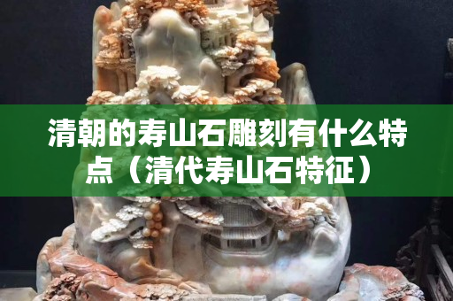 清朝的壽山石雕刻有什么特點（清代壽山石特征）