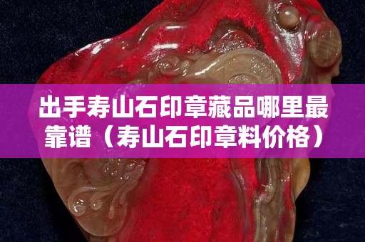 出手壽山石印章藏品哪里最靠譜（壽山石印章料價格）