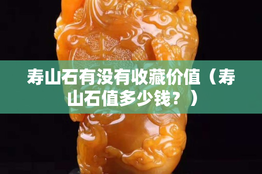 壽山石有沒有收藏價值（壽山石值多少錢？）