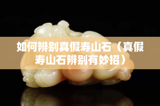 如何辨別真假壽山石（真假壽山石辨別有妙招）