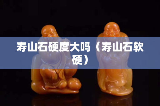 壽山石硬度大嗎（壽山石軟硬）