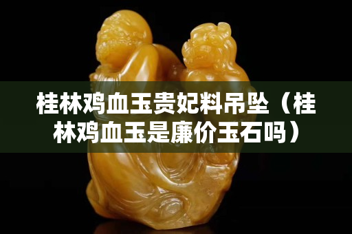 桂林雞血玉貴妃料吊墜（桂林雞血玉是廉價玉石嗎）