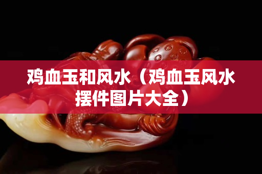 雞血玉和風水（雞血玉風水擺件圖片大全）