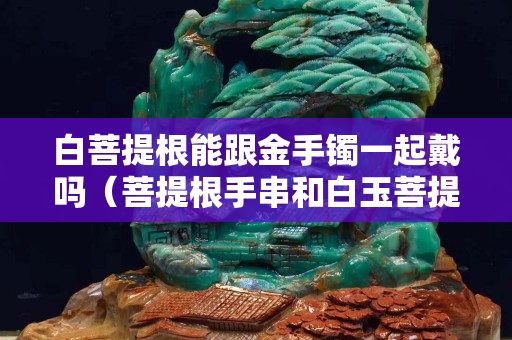 白菩提根能跟金手鐲一起戴嗎（菩提根手串和白玉菩提手串）
