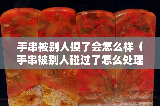 手串被別人摸了會怎么樣（手串被別人碰過了怎么處理）