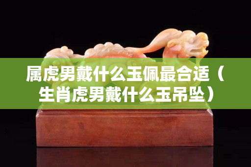 屬虎男戴什么玉佩最合適（生肖虎男戴什么玉吊墜）