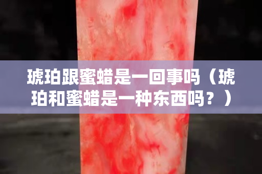琥珀跟蜜蠟是一回事嗎（琥珀和蜜蠟是一種東西嗎？）