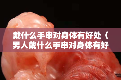 戴什么手串對身體有好處（男人戴什么手串對身體有好處）