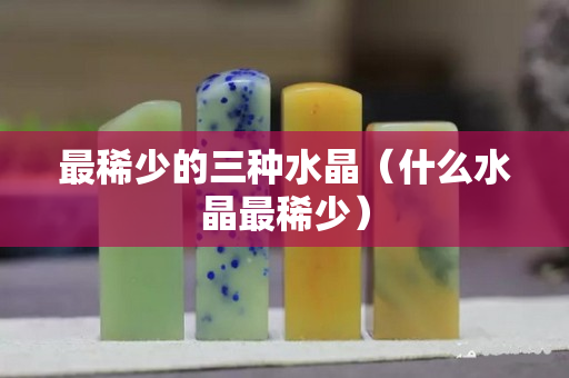 最稀少的三種水晶（什么水晶最稀少）