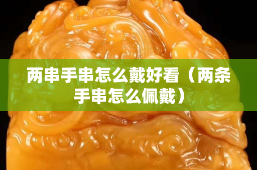兩串手串怎么戴好看（兩條手串怎么佩戴）