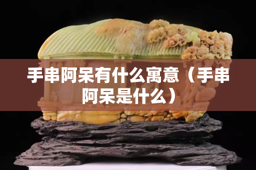 手串阿呆有什么寓意（手串阿呆是什么）