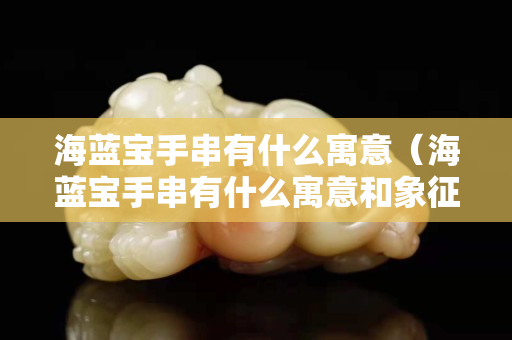 海藍寶手串有什么寓意（海藍寶手串有什么寓意和象征）