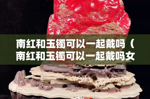 南紅和玉鐲可以一起戴嗎（南紅和玉鐲可以一起戴嗎女）