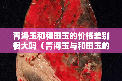 青海玉和和田玉的價格差別很大嗎（青海玉與和田玉的價值）