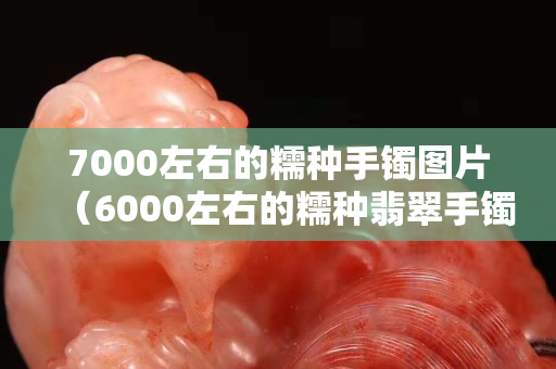7000左右的糯種手鐲圖片（6000左右的糯種翡翠手鐲）