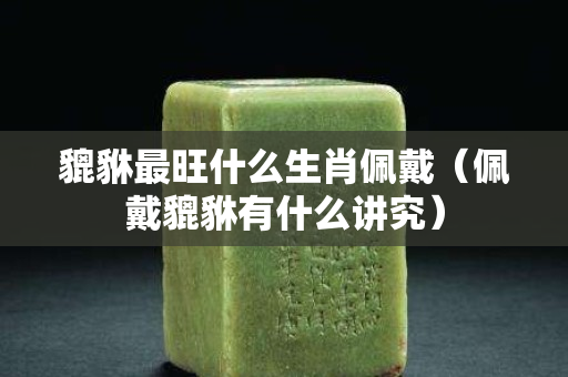 貔貅最旺什么生肖佩戴（佩戴貔貅有什么講究）