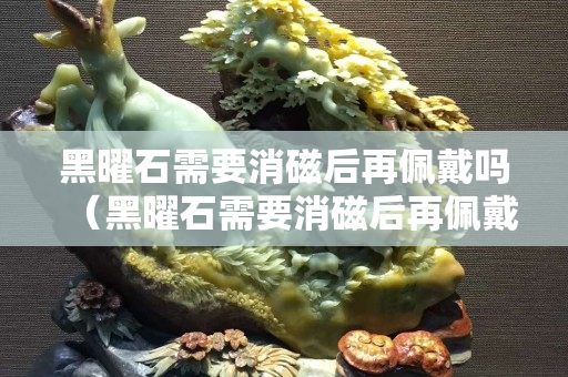 黑曜石需要消磁后再佩戴嗎（黑曜石需要消磁后再佩戴嗎為什么）
