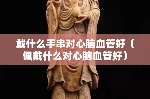戴什么手串對心腦血管好（佩戴什么對心腦血管好）