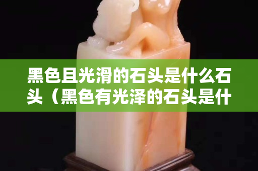 黑色且光滑的石頭是什么石頭（黑色有光澤的石頭是什么石頭）