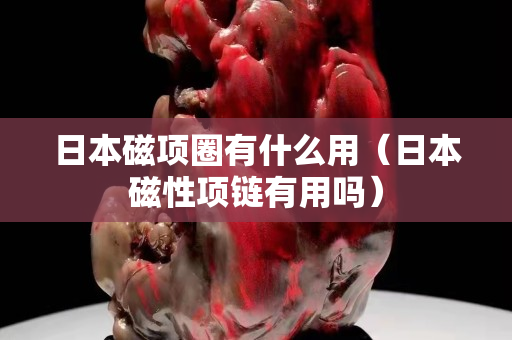 日本磁項圈有什么用（日本磁性項鏈有用嗎）