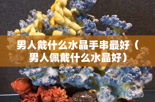 男人戴什么水晶手串最好（男人佩戴什么水晶好）