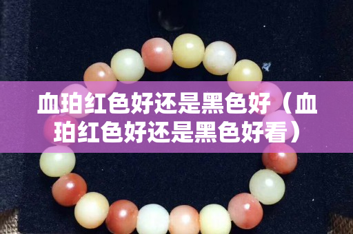 血珀紅色好還是黑色好（血珀紅色好還是黑色好看）