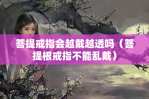 菩提戒指會(huì)越戴越透嗎（菩提根戒指不能亂戴）