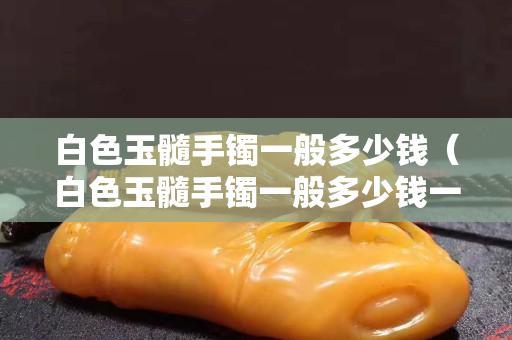 白色玉髓手鐲一般多少錢（白色玉髓手鐲一般多少錢一克）