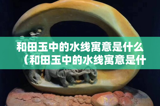 和田玉中的水線寓意是什么（和田玉中的水線寓意是什么呢）
