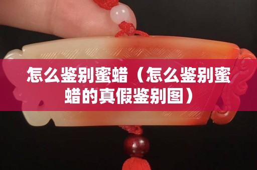 怎么鑒別蜜蠟（怎么鑒別蜜蠟的真假鑒別圖）