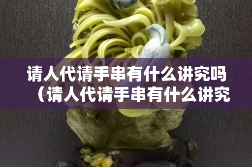請(qǐng)人代請(qǐng)手串有什么講究嗎（請(qǐng)人代請(qǐng)手串有什么講究嗎）