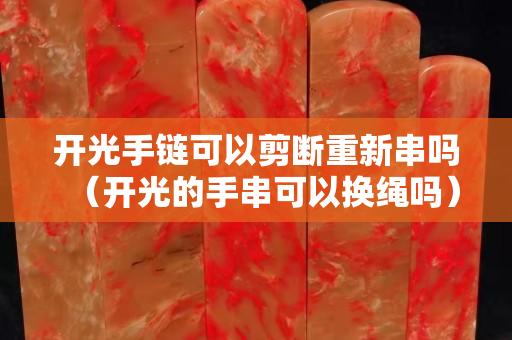 開光手鏈可以剪斷重新串嗎（開光的手串可以換繩嗎）