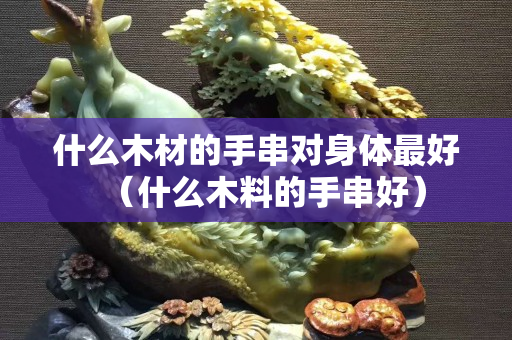 什么木材的手串對身體最好（什么木料的手串好）
