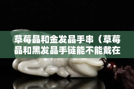 草莓晶和金發(fā)晶手串（草莓晶和黑發(fā)晶手鏈能不能戴在一起）