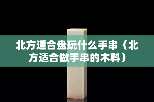 北方適合盤玩什么手串（北方適合做手串的木料）