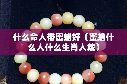 什么命人帶蜜蠟好（蜜蠟什么人什么生肖人戴）