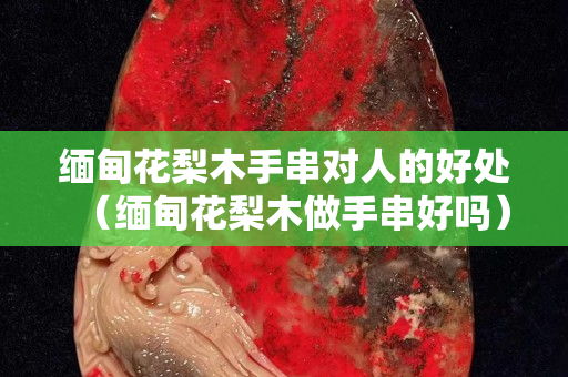 緬甸花梨木手串對人的好處（緬甸花梨木做手串好嗎）