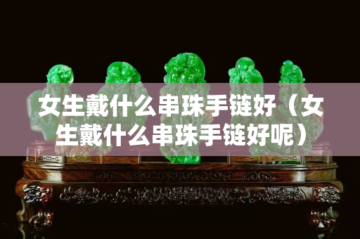 女生戴什么串珠手鏈好（女生戴什么串珠手鏈好呢）