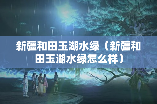 新疆和田玉湖水綠（新疆和田玉湖水綠怎么樣）