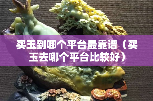 買玉到哪個平臺最靠譜（買玉去哪個平臺比較好）