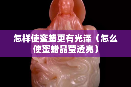 怎樣使蜜蠟更有光澤（怎么使蜜蠟晶瑩透亮）